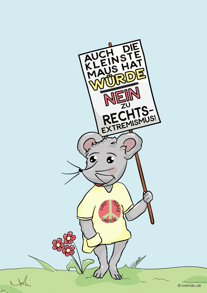 Ein gezeichnetes Bild mit einer freundlichen grauen Maus, die auf einer Wiese steht. Die Maus trägt ein gelbes T-Shirt mit einem Peace-Zeichen. Am Zeichen stehen die Worte "Love, Peace, Cheese". Die eine Hand der Maus steckt in der Tasche des Oberteils. Mit der anderen Hand trägt die Maus ein Demoschild: "Auch die kleinste Maus hat Würde - Nein zu Rechtsextremismus". Neben der Maus sind drei rote Blumen